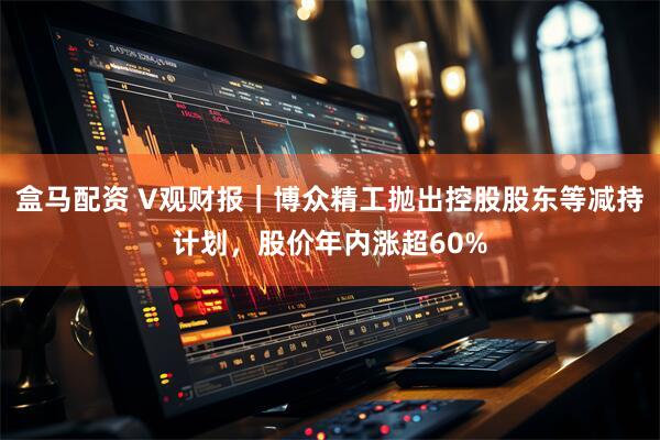盒马配资 V观财报｜博众精工抛出控股股东等减持计划，股价年内涨超60%