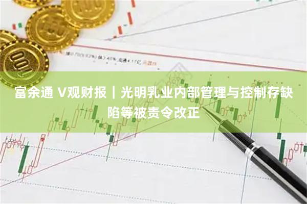 富余通 V观财报｜光明乳业内部管理与控制存缺陷等被责令改正
